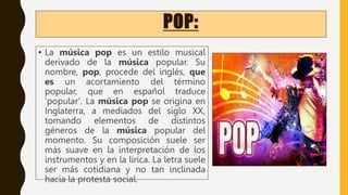 POP:
• La música pop es un estilo musical
derivado de la música popular. Su
nombre, pop, procede del inglés, que
es un acortamiento del término
popular, que en español traduce
'popular'. La música pop se origina en
Inglaterra, a mediados del siglo XX,
tomando elementos de distintos
géneros de la música popular del
momento. Su composición suele ser
más suave en la interpretación de los
instrumentos y en la lírica. La letra suele
ser más cotidiana y no tan inclinada
hacia la protesta social.
 