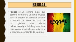 REGGAE:
• Reggae es un término inglés que
permite nombrar a un estilo musical
que se originó en Jamaica durante
la década de 1960. Se trata de
un género que derivó
del rocksteady y del ska y que tiene
tiene como principal característica la
la repetición constante de su ritmo.
 