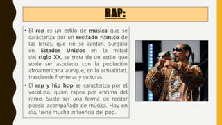 RAP:
• El rap es un estilo de música que se
caracteriza por un recitado rítmico de
las letras, que no se cantan. Surgido
en Estados Unidos en la mitad
del siglo XX, se trata de un estilo que
suele ser asociado con la población
afroamericana aunque, en la actualidad,
trasciende fronteras y culturas.
• El rap y hip hop se caracteriza por el
vocalista, quien rapea por encima del
ritmo. Suele ser una forma de recitar
poesía acompañada de música. Hoy en
día, tiene mucha influencia del pop.
 