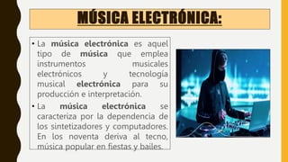 MÚSICA ELECTRÓNICA:
• La música electrónica es aquel
tipo de música que emplea
instrumentos musicales
electrónicos y tecnología
musical electrónica para su
producción e interpretación.
• La música electrónica se
caracteriza por la dependencia de
los sintetizadores y computadores.
En los noventa deriva al tecno,
música popular en fiestas y bailes.
 