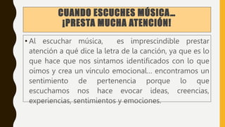 CUANDO ESCUCHES MÚSICA…
¡PRESTA MUCHA ATENCIÓN!
• Al escuchar música, es imprescindible prestar
atención a qué dice la letra de la canción, ya que es lo
que hace que nos sintamos identificados con lo que
oímos y crea un vínculo emocional… encontramos un
sentimiento de pertenencia porque lo que
escuchamos nos hace evocar ideas, creencias,
experiencias, sentimientos y emociones.
 