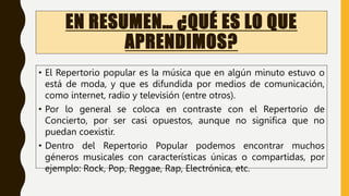 EN RESUMEN… ¿QUÉ ES LO QUE
APRENDIMOS?
• El Repertorio popular es la música que en algún minuto estuvo o
está de moda, y que es difundida por medios de comunicación,
como internet, radio y televisión (entre otros).
• Por lo general se coloca en contraste con el Repertorio de
Concierto, por ser casi opuestos, aunque no significa que no
puedan coexistir.
• Dentro del Repertorio Popular podemos encontrar muchos
géneros musicales con características únicas o compartidas, por
ejemplo: Rock, Pop, Reggae, Rap, Electrónica, etc.
 