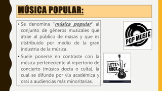 MÚSICA POPULAR:
• Se denomina “música popular” al
conjunto de géneros musicales que
atrae al público de masas y que es
distribuido por medio de la gran
industria de la música.
• Suele ponerse en contraste con la
música perteneciente al repertorio de
concierto (música docta o culta), la
cual se difunde por vía académica y
oral a audiencias más minoritarias.
 