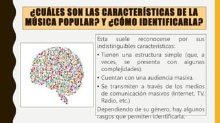 ¿CUÁLES SON LAS CARACTERÍSTICAS DE LA
MÚSICA POPULAR? Y ¿CÓMO IDENTIFICARLA?
Esta suele reconocerse por sus
indistinguibles características:
• Tienen una estructura simple (que, a
veces, se presenta con algunas
complejidades).
• Cuentan con una audiencia masiva.
• Se transmiten a través de los medios
de comunicación masivos (Internet, TV,
Radio, etc.)
Dependiendo de su género, hay algunos
rasgos que permiten identificarla:
 