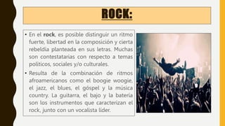 ROCK:
• En el rock, es posible distinguir un ritmo
fuerte, libertad en la composición y cierta
rebeldía planteada en sus letras. Muchas
son contestatarias con respecto a temas
políticos, sociales y/o culturales.
• Resulta de la combinación de ritmos
afroamericanos como el boogie woogie,
el jazz, el blues, el góspel y la música
country. La guitarra, el bajo y la batería
son los instrumentos que caracterizan el
rock, junto con un vocalista líder.
 