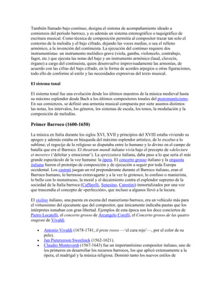 También llamado bajo continuo, designa el sistema de acompañamiento ideado a
comienzos del período barroco, y es además un sistema estenográfico o taquigráfico de
escritura musical. Como técnica de composición permitía al compositor trazar tan solo el
contorno de la melodía y el bajo cifrado, dejando las voces medias, o sea el relleno
armónico, a la invención del continuista. La ejecución del continuo requiere dos
instrumentistas: un instrumento melódico grave (viola, gamba, violoncelo, contrabajo,
fagot, etc.) que ejecuta las notas del bajo y un instrumento armónico (laud, clavecín,
órgano) a cargo del continuista, quien desenvuelve improvisadamente las armonías, de
acuerdo con las cifras del bajo cifrado, en la forma de acordes arpegios u otras figuraciones,
todo ello de conforme al estilo y las necesidades expresivas del texto musical.

El sistema tonal

El sistema tonal fue una evolución desde los últimos maestros de la música medieval hasta
su máximo esplendor desde Bach a los últimos compositores tonales del posromanticismo.
En sus comienzos, se definió una armonía musical compuesta por siete asuntos distintos:
las notas, los intervalos, los géneros, los sistemas de escala, los tonos, la modulación y la
composición de melodías.

Primer Barroco (1600-1650)

La música en Italia durante los siglos XVI, XVII y principios del XVIII estaba viviendo su
apogeo y además estaba en búsqueda del máximo esplendor artístico, de lo excelso a lo
sublime; el regocijo de lo religioso se disputaba entre lo humano y lo divino en el campo de
batalla que era el Barroco. El theatrum mundi italiano vivía bajo el precepto de «delectare
et movere» („deleitar y emocionar‟). La sprezzatura italiana, daba paso a lo que sería el más
grande espectáculo de la voz humana: la ópera. El concerto grosso italiano y la orquesta
italiana fueron el prototipo de composición y de ejecución a seguir por toda Europa
occidental. Los castrati juegan un rol preponderante durante el Barroco italiano, eran el
Barroco humano, lo hermoso extravagante y a la vez lo grotesco, lo confuso o manierista,
lo bello con lo monstruoso, la moral y el decaimiento contra el esplendor supremo de la
sociedad de la Italia barroca (Caffarelli, Senesino, Carestini) inmortalizados por una voz
que trascendía el concepto de «perfección», que incluso a algunos llevó a la locura.

El violino italiano, una puesta en escena del manierismo barroco, era un vehículo más para
el virtuosismo del ejecutante que del compositor, que únicamente indicaba pautas que los
intérpretes tomaban con gran libertad. Ejemplos de esta época son los doce conciertos de
Pietro Locatelli, el concerto grosso de Arcangelo Corelli, el Concerto grosso de las quatro
stagioni de Vivaldi.

       Antonio Vivaldi (1678-1741, il prete rosso —„el cura rojo‟—, por el color de su
       pelo).
       Jan Pieterszoon Sweelinck (1562-1621).
       Claudio Monteverdi (1567-1643) fue un importantísimo compositor italiano, uno de
       los primeros en desarrollar los recursos barrocos, los que aplicó extensamente a la
       ópera, el madrigal y la música religiosa. Dominó tanto los nuevos estilos de
 
