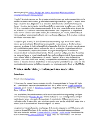 Artículos principales:Música del siglo XX,Música modernista,Música académica
contemporánea,JazzyMúsica popular.

El siglo XX estará marcado por dos grandes acontecimientos que serán muy decisivos en la
historia de la música occidental, y marcarán el avance posterior que seguirá la música hasta
llegar a nuestros días. El primero es el abandono de la tonalidad y la total ruptura de las
formas y técnicas que se venían haciendo desde los principios de la era barroca a partir de
1910, en concordia con las otras rupturas totales de las otras ramas de las artes. A partir de
ahí, la música occidental se vuelve muy experimental y los compositores se empeñan en
hallar nuevos caminos tanto en las formas, los instrumentos, los colores, la tonalidad, el
ritmo para hacer una música totalmente nueva y alejada del período de la práctica común de
los últimos trescientos años.

El segundo gran evento y el más reciente es el nacimiento y auge de un nuevo tipo de
música que es totalmente diferente de las dos grandes ramas en que se dividía hasta ese
momento la música: la étnica y la académica, la popular. Este tipo de música nacerá gracias
a la posibilidad de grabar sonido mediante las nuevas tecnólogias de principios del siglo
XX. En ese momento, la música occidental de origen europeo pierde la unidad que
conservaba desde su nacimiento en la Edad Media, ya no hay un tipo, sino dos. A partir de
ese momento la que se venía tocando desde hace siglos se la conocerá de forma coloquial
como música "clásica" y la nueva será la música "popular". Con el auge de la música
popular, y de forma simultánea, nacerá y se expandirá conjuntamente con el nuevo tipo de
música la industria musical. El efecto de la música popular y la industria que viene con ella
cambiarán drásticamente los hábitos musicales que estaban presentes desde la Edad Media.

Música modernista y contemporánea académica
Futurismo

Artículo principal:Futurismo.

El futurismo fue uno de los movimientos iniciales de vanguardia en la Europa del Siglo
XX. Esta corriente artística fue fundada en Italia por el poeta italiano Filippo Tommaso
Marinetti, quien redacta el Manifiesto Futurista, y lo publica el 20 de febrero de 1909 en el
diario Le Figaro de París.

Este movimiento buscaba la ruptura con las tradiciones artísticas del pasado y los signos
convencionales de la historia del arte. Intentó enaltecer la vida contemporánea, esto por
medio de dos temas principales: la máquina y el movimiento. El futurismo recurría a
cualquier medio de expresión; artes plásticas, arquitectura, poesía, publicidad, moda, cine y
música; con el fin de construir de nuevo el perfil del mundo.

Los primeros trabajos futuristas en el campo de la música empezaron en 1910, mismo año
en que se firma el Manifiesto de los músicos futuristas. Los principales compositores
futuristas fueron los italianos Francesco Balilla Pratella y Luigi Russolo. Russolo concibe
en este manifiesto El arte de los ruidos de 1913, como una consecuencia a los estudios
 