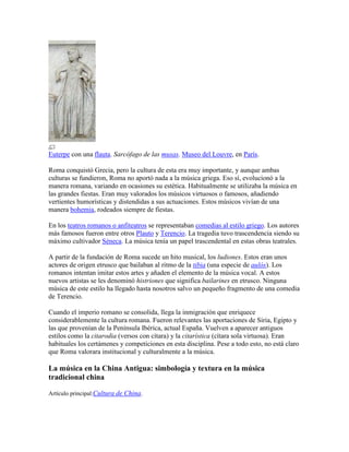 Euterpe con una flauta. Sarcófago de las musas. Museo del Louvre, en París.

Roma conquistó Grecia, pero la cultura de esta era muy importante, y aunque ambas
culturas se fundieron, Roma no aportó nada a la música griega. Eso sí, evolucionó a la
manera romana, variando en ocasiones su estética. Habitualmente se utilizaba la música en
las grandes fiestas. Eran muy valorados los músicos virtuosos o famosos, añadiendo
vertientes humorísticas y distendidas a sus actuaciones. Estos músicos vivían de una
manera bohemia, rodeados siempre de fiestas.

En los teatros romanos o anfiteatros se representaban comedias al estilo griego. Los autores
más famosos fueron entre otros Plauto y Terencio. La tragedia tuvo trascendencia siendo su
máximo cultivador Séneca. La música tenía un papel trascendental en estas obras teatrales.

A partir de la fundación de Roma sucede un hito musical, los ludiones. Estos eran unos
actores de origen etrusco que bailaban al ritmo de la tibia (una especie de aulós). Los
romanos intentan imitar estos artes y añaden el elemento de la música vocal. A estos
nuevos artistas se les denominó histriones que significa bailarines en etrusco. Ninguna
música de este estilo ha llegado hasta nosotros salvo un pequeño fragmento de una comedia
de Terencio.

Cuando el imperio romano se consolida, llega la inmigración que enriquece
considerablemente la cultura romana. Fueron relevantes las aportaciones de Siria, Egipto y
las que provenían de la Península Ibérica, actual España. Vuelven a aparecer antiguos
estilos como la citarodia (versos con cítara) y la citarística (cítara sola virtuosa). Eran
habituales los certámenes y competiciones en esta disciplina. Pese a todo esto, no está claro
que Roma valorara institucional y culturalmente a la música.

La música en la China Antigua: simbología y textura en la música
tradicional china

Artículo principal:Cultura de China.
 
