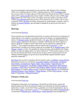 otro de los principales representantes de esta corriente, editó Mulligan Plays Mulligan
(1951), Gerry Mulligan Quartet (1952), y Mulligan Quartet (1952); Art Pepper grabó
Discoveries (1954), Art Pepper Quartet (1956), Meets the Rhythm Section (1957) y Omega
Alpha (1957); Jimmy Giuffre lanzó Jimmy Giuffre 3 (1956) o Western Suite (1958); Chet
Baker publicó Grey December (1953), Chet Baker & Strings (1954) o Chet Baker Sextet
(1954); Chico Hamilton grabó Spectacular (1955), Quintet In Hi Fi (1956) o Mr Jo Jones
on Quintet (1956); Jim Hall, por último, destacó por un sonido limpio y tranquilo -justo la
antítesis de Charlie Christian- que anticipaba la llegada de un tipo de jazz más suave y
relajado. 25

Hard bop

Artículo principal:Hard bop.

Como reacción ante el intelectualismo del bebop, los músicos del hard bop reivindicaron el
retorno del jazz a sus orígenes, con especial acento en la energía y la espontaneidad de la
música. El elemento rítmico quedaba reforzado, y los solos, derivados del lenguaje de los
músicos bebop, adquirieron más fuerza y vitalidad, conformando una música agresiva e
intensa. De hecho, el adjetivo "hard" (duro) tiene en esta expresión la connotación de
"intenso".27 Tuvo especial incidencia entre los músicos de la Costa Este,28 y está
especialmente vinculado a los músicos negros de las ciudades de los Grandes Lagos, como
Chicago o Detroit. A ellos, "les gustaban las improvisaciones a pleno pulmón, los sonidos
cálidos, las frases de ángulos puros, los ritmos explosivos".29 Para muchos autores, el hard
bop fue una relectura del bebop "en pro de una vía que se abría a la prosecución de una
tradición ininterrumpida en la que las raíces más profundas seguían teniendo un peso
específico importante".30

Max Roach fue uno de los iniciadores del movimiento, junto a Art Blakey o Sonny Rollins.
Destacaron asimismo los saxofonistas Cannonball Adderley, Phil Woods, Tina Brooks,
Hank Mobley, Joe Henderson, Pepper Adams, Benny Golson o Jackie McLean; los
trompetistas Woody Shaw, Lee Morgan, Freddie Hubbard, Donald Byrd, Blue Mitchell,
Art Farmer o Clark Terry; los pianistas Mal Waldron, Bobby Timmons, Horace Parlan o
Duke Pearson; la vocalista Abbey Lincoln; el guitarrista Kenny Burrell; los contrabajistas
Reginald Workman, Paul Chambers y Charles Mingus; el batería Pete La Roca; o las big
bands de Thad Jones o Maynard Ferguson.28

Soul jazz y Funky jazz

Artículo principal:Funky jazz.

Íntimamente relacionado con el hard bop, se desarrolló un estilo de jazz, quizás más
específicamente una forma de tocar jazz, basada en la utilización de estructuras blues en
tempo lento o medio, con un "beat" firme y sostenido, con emoción interpretativa, que se
dio en llamar funky o, más tarde, soul jazz.3132 Un subgénero que exhibía al Hammond B3 y
a sus pioneros (Wild Bill Davis, Jimmy Smith o Jimmy McGriff) como protagonistas, y
 