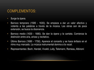 COMPLEMENTOS:
• Surge la ópera.
• Barroco temprano (1580 - 1630). Se empieza a dar un valor afectivo y
  violento a las palabras a través de la música. Las obras son de poca
  extensión, se busca la disonancia.
• Barroco medio (1630 - 1680). Se dan la ópera y la cantata. Comienza la
  distinción entre aria, arioso y recitativo.
• Último Barroco (1680 - 1750). Aparece el concerto y se hace énfasis en el
  ritmo muy marcado. La música instrumental domina a la vocal.
• Representantes: Bach, Handel, Vivaldi, Lully, Telemann, Rameau, Albinoni
 