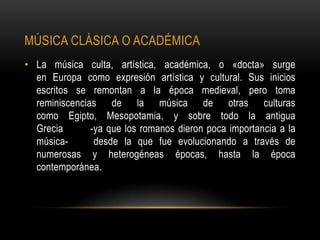MÚSICA CLÁSICA O ACADÉMICA
• La música culta, artística, académica, o «docta» surge
  en Europa como expresión artística y cultural. Sus inicios
  escritos se remontan a la época medieval, pero toma
  reminiscencias de la música de otras culturas
  como Egipto, Mesopotamia, y sobre todo la antigua
  Grecia       -ya que los romanos dieron poca importancia a la
  música-       desde la que fue evolucionando a través de
  numerosas y heterogéneas épocas, hasta la época
  contemporánea.
 