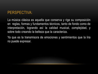 PERSPECTIVA:
La música clásica es aquella que conserva y rige su composición
en reglas, formas y fundamentos técnicos, tanto de fondo como de
interpretación, logrando así la calidad musical, complejidad, y
sobre todo creando la belleza que la caracteriza.
Ya que es la transmisora de emociones y sentimientos que la lira
no puede expresar.
 