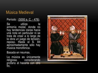 Música Medieval
Período : (5000 a. C. - 476).
Se          utiliza        la
armonía modal, donde no
hay tendencias claras hacia
una nota en particular ni se
trata de crear a lo largo de
la obra un juego de tensión-
reposo. Hasta el S. XII
aproximadamente sólo hay
música monofónica.
Basada en neumas.
La música es únicamente
religiosa,      considerando
profano el hacerla con otro
fin.
 
