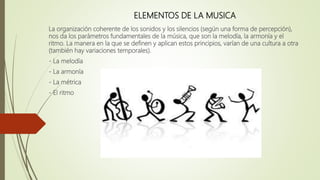 ELEMENTOS DE LA MUSICA
La organización coherente de los sonidos y los silencios (según una forma de percepción),
nos da los parámetros fundamentales de la música, que son la melodía, la armonía y el
ritmo. La manera en la que se definen y aplican estos principios, varían de una cultura a otra
(también hay variaciones temporales).
- La melodía
- La armonía
- La métrica
- El ritmo
 