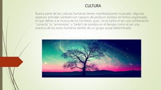 CULTURA
Buena parte de las culturas humanas tienen manifestaciones musicales. Algunas
especies animales también son capaces de producir sonidos en forma organizada;
lo que define a la música de los hombres, pues, no es tanto el ser una combinación
"correcta" (o "armoniosa" o "bella") de sonidos en el tiempo como el ser una
práctica de los seres humanos dentro de un grupo social determinado.
 