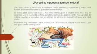¿Por qué es importante aprender música?
¡Para comunicarnos! Entre más aprendamos, mejor podremos expresarnos y mayor será
nuestro entendimiento sobre lo que significa ser humanos.
La música debe aprenderse desde la más tierna infancia, pues el cerebro de los niños está en
desarrollo y es el momento perfecto para fomentar hábitos positivos. Entre más variedad de
música escuchen y aprendan, más versatilidad de géneros les gustarán, al llegar a la edad
adulta.
Finalmente, hay un elemento social en la música. Disfrutamos de ella por la misma razón que
nos gusta comer, correr y saltar.
 