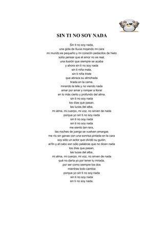 SIN TI NO SOY NADA
                      Sin ti no soy nada,
            una gota de lluvia mojando mi cara
mi mundo es pequeño y mi corazón pedacitos de hielo
           solía pensar que el amor no es real,
             una ilusión que siempre se acaba
                 y ahora sin ti no soy nada
                        sin ti niña mala,
                        sin ti niña triste
                 que abraza su almohada
                      tirada en la cama,
             mirando la tele y no viendo nada
              amar por amar y romper a llorar
          en lo más cierto y profundo del alma,
                      sin ti no soy nada
                     los días que pasan,
                      las luces del alba,
     mi alma, mi cuerpo, mi voz, no sirven de nada
                porque yo sin ti no soy nada
                      sin ti no soy nada
                      sin ti no soy nada
                      me siento tan rara,
        las noches de juerga se vuelven amargas
 me río sin ganas con una sonrisa pintada en la cara
          soy sólo un actor que olvidó su guión,
 al fin y al cabo son sólo palabras que no dicen nada
                     los días que pasan,
                      las luces del alba,
     mi alma, mi cuerpo, mi voz, no sirven de nada
           qué no daría yo por tener tu mirada,
               por ser como siempre los dos
                    mientras todo cambia
                porque yo sin ti no soy nada
                      sin ti no soy nada
                      sin ti no soy nada.
 