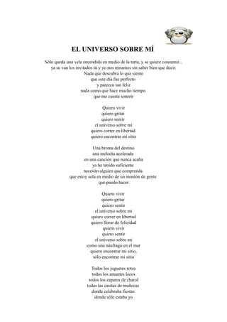 EL UNIVERSO SOBRE MÍ
Sólo queda una vela encendida en medio de la tarta, y se quiere consumir...
   ya se van los invitados tú y yo nos miramos sin saber bien que decir.
                      Nada que descubra lo que siento
                         que este día fue perfecto
                             y parezco tan feliz
                    nada como que hace mucho tiempo
                           que me cuesta sonreír

                               Quiero vivir
                               quiero gritar
                               quiero sentir
                           el universo sobre mi
                         quiero correr en libertad
                         quiero encontrar mi sitio

                         Una broma del destino
                         una melodía acelerada
                     en una canción que nunca acaba
                         ya he tenido suficiente
                    necesito alguien que comprenda
             que estoy sola en medio de un montón de gente
                             que puedo hacer

                              Quiero vivir
                              quiero gritar
                              quiero sentir
                          el universo sobre mi
                        quiero correr en libertad
                        quiero llorar de felicidad
                               quiero vivir
                              quiero sentir
                          el universo sobre mi
                      como una náufrago en el mar
                        quiero encontrar mi sitio,
                         sólo encontrar mi sitio

                          Todos los juguetes rotos
                          todos los amantes locos
                        todos los zapatos de charol
                       todas las casitas de muñecas
                          donde celebraba fiestas
                            donde sólo estaba yo
 