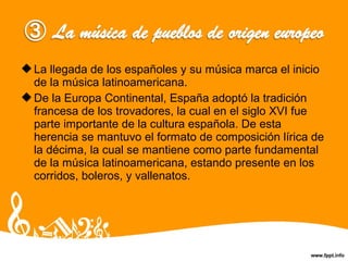 La llegada de los españoles y su música marca el inicio
de la música latinoamericana.
De la Europa Continental, España adoptó la tradición
francesa de los trovadores, la cual en el siglo XVI fue
parte importante de la cultura española. De esta
herencia se mantuvo el formato de composición lírica de
la décima, la cual se mantiene como parte fundamental
de la música latinoamericana, estando presente en los
corridos, boleros, y vallenatos.
 