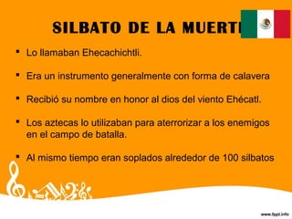 SILBATO DE LA MUERTE
 Lo llamaban Ehecachichtli.
 Era un instrumento generalmente con forma de calavera
 Recibió su nombre en honor al dios del viento Ehécatl.
 Los aztecas lo utilizaban para aterrorizar a los enemigos
en el campo de batalla.
 Al mismo tiempo eran soplados alrededor de 100 silbatos
 