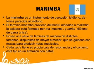 MARIMBA
 La marimba es un instrumento de percusión idiófono, de
forma parecida al xilófono.
 El término marimba proviene del bantú marimba o malimba;
la palabra está formada por ma ‘muchos’, y rimba ‘xilófono
de barra única’.
 Posee una serie de láminas de madera de distintos
tamaños, dispuestas de mayor a menor, que se golpean con
mazas para producir notas musicales.
 Cada tecla tiene su propia caja de resonancia y el conjunto
está fijo en un armazón con patas.
 