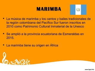 MARIMBA
 La música de marimba y los cantos y bailes tradicionales de
la región colombiana del Pacífico Sur fueron inscritos en
2010 como Patrimonio Cultural Inmaterial de la Unesco
 Se amplió a la provincia ecuatoriana de Esmeraldas en
2015.
 La marimba tiene su origen en África
 