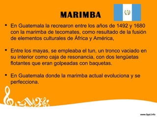 MARIMBA
 En Guatemala la recrearon entre los años de 1492 y 1680
con la marimba de tecomates, como resultado de la fusión
de elementos culturales de África y América,
 Entre los mayas, se empleaba el tun, un tronco vaciado en
su interior como caja de resonancia, con dos lengüetas
flotantes que eran golpeadas con baquetas.
 En Guatemala donde la marimba actual evoluciona y se
perfecciona.
 