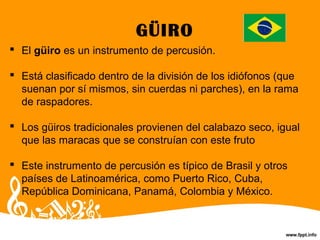 GÜIRO
 El güiro es un instrumento de percusión.
 Está clasificado dentro de la división de los idiófonos (que
suenan por sí mismos, sin cuerdas ni parches), en la rama
de raspadores.
 Los güiros tradicionales provienen del calabazo seco, igual
que las maracas que se construían con este fruto
 Este instrumento de percusión es típico de Brasil y otros
países de Latinoamérica, como Puerto Rico, Cuba,
República Dominicana, Panamá, Colombia y México.
 
