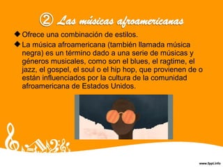 Ofrece una combinación de estilos.
La música afroamericana (también llamada música
negra) es un término dado a una serie de músicas y
géneros musicales, como son el blues, el ragtime, el
jazz, el gospel, el soul o el hip hop, que provienen de o
están influenciados por la cultura de la comunidad
afroamericana de Estados Unidos.
 