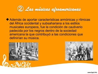 Además de aportar características armónicas y rítmicas
del África occidental y subsahariana a los estilos
musicales europeos, fue la condición de cautiverio
padecida por los negros dentro de la sociedad
americana la que contribuyó a las condiciones que
definirían su música.
 