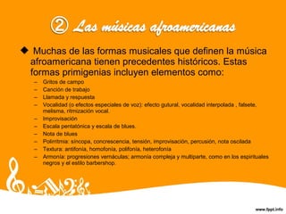  Muchas de las formas musicales que definen la música
afroamericana tienen precedentes históricos. Estas
formas primigenias incluyen elementos como:
– Gritos de campo
– Canción de trabajo
– Llamada y respuesta
– Vocalidad (o efectos especiales de voz): efecto gutural, vocalidad interpolada , falsete,
melisma, ritmización vocal.
– Improvisación
– Escala pentatónica y escala de blues.
– Nota de blues
– Polirritmia: síncopa, concrescencia, tensión, improvisación, percusión, nota oscilada
– Textura: antifonía, homofonía, polifonía, heterofonía
– Armonía: progresiones vernáculas; armonía compleja y multiparte, como en los espirituales
negros y el estilo barbershop.
 