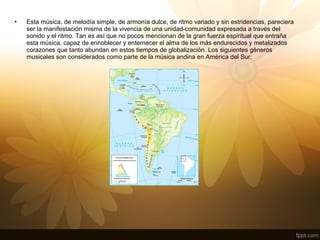• Esta música, de melodía simple, de armonía dulce, de ritmo variado y sin estridencias, pareciera
ser la manifestación misma de la vivencia de una unidad-comunidad expresada a través del
sonido y el ritmo. Tan es así que no pocos mencionan de la gran fuerza espiritual que entraña
esta música, capaz de ennoblecer y enternecer el alma de los más endurecidos y metalizados
corazones que tanto abundan en estos tiempos de globalización. Los siguientes géneros
musicales son considerados como parte de la música andina en América del Sur:
 