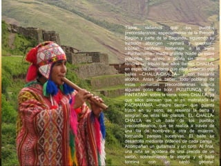 Todos sabemos que los pueblos
precordilleranos, especialmente de la Primera
Región y parte de la Segunda, siguiendo su
tradición aborígen --aymará y quechua--
tributan cariñoso homenaje a la tierra
--Pachamama-- madre grande. Nadie de estos
poblados se atreve a abrirla sin antes de
rendirle un tributo que ellos Ilaman CHALLA,
en especial ceremonia que ellos celebran con
bailes --CHALLA-CHALLA-- y con bastante
alcohol. Antes de beber, todo poblano de
estas comarcas precordilleranas salpica
algunas gotas de licor, PUSITUNCA o de
PINTATANI, sobre la tierra, como CHALLA, ya
que ellos piensan que si es maltratada la
PACHAMAMA --madre tierra-- que guarda
frutos en su seno, se resiente la tierra y
emigran de ellas las plantas. EL CHALLA-
CHALLA es un baile de los pueblos
precordilleranos, que se realiza a través de
una fila de hombres y otra de mujeres,
formando parejas sucesivas. El baile se
desarrolla mediante órdenes de cada pareja.
Acompañan un guitarrista y un coro. AI final,
una niña se apodera de una prenda de un
varón, sobreviniendo la alegría y el baile
termina con un canto general.
 