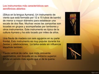 Los instrumentos más característicos son
aerofónicos abiertos:
(Sikus en la lengua Aymara). Un instrumento de
viento que está formado por 12 a 15 tubos de bambú
de menor a mayor diámetro para establecer una
escala de dos filas. Muchas veces las zampoñas son
tocadas en grupos y acompañadas por tambores y
otros instrumentos. Este instrumento es típico de la
cultura Aymara y ha sido tocado por miles de años.
Una flauta de madera con seis agujeros en su parte
frontal. Esto instrumento es muy popular durante los
fiestas y celebraciones. La tarka existe sin influencia
española también.
Flauta vertical de caña, que mide cincuenta
centímetros, con boquilla en su extremo superior.
Emite un sonido más agudo que el de la quena.
 
