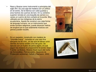 • Nace y florece como instrumento a principios del
siglo XIV. Es una caja de madera con un orificio
en el centro, Se la fabrica con caña guadúa y
aros hechos de cuernos de toro. En su extremo
superior remata en una boquilla de carrizo o a
veces un cuerno de toro cortado en la punta. Muy
utilizado por los indígenas de la sierra
ecuatoriana. Aparte de construir una vieja forma
de lenguaje humano, es un instrumento que
emite sonidos religiosos; puede alcanzar metros
de longitud por lo que solamente músicos con
pericia pueden tocarlo.
• Es un raspador, construido con madera de
“chontilla brava” . consiste en una vara fina
alargada de 60 cms., en las que se labran unos
dientes de forma similar a los del guiro. Se
ejecuta con un hueso de perico ligero, el cual,
según los músicos le proporciona el sonido ideal.
Fuente: La Muluta, Música ritual negra del norte
de Esmeraldas, Petroecuador, Gerencia de
Protección ambiental, Cefodi y Gamazor, 2002.
 