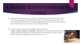 A Historia dos Instrumentos de
cordas


O primeiro instrumento de corda do qual se tem conhecimento é o Arco
musical cuja origem é situada entre 35 e 15 mil anos antes de Cristo. Os
instrumentos de corda mais antigos registrados são nove liras e três harpas
encontradas numa tumba em Ur na Mesopotâmia.



Os instrumentos que deram origem aos modernos
violino, violão, guitarra, violoncelo, utilizado inicialmente por pastores, que
surgiu em época posterior. Os instrumentos da família do violino foram
desenvolvidos na Itália durante os séculos 16 e 17.

 