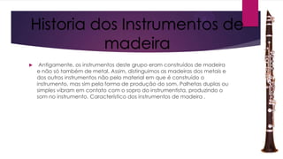 Historia dos Instrumentos de
madeira


Antigamente, os instrumentos deste grupo eram construídos de madeira
e não só também de metal. Assim, distinguimos as madeiras dos metais e
dos outros instrumentos não pelo material em que é construído o
instrumento, mas sim pela forma de produção do som. Palhetas duplas ou
simples vibram em contato com o sopro do instrumentista, produzindo o
som no instrumento. Característico dos instrumentos de madeira .

 