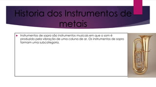 Historia dos Instrumentos de
metais


Instrumentos de sopro são instrumentos musicais em que o som é
produzido pela vibração de uma coluna de ar. Os instrumentos de sopro
formam uma subcategoria.

 