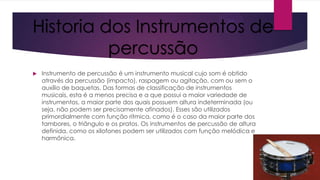 Historia dos Instrumentos de
percussão


Instrumento de percussão é um instrumento musical cujo som é obtido
através da percussão (impacto), raspagem ou agitação, com ou sem o
auxílio de baquetas. Das formas de classificação de instrumentos
musicais, esta é a menos precisa e a que possui a maior variedade de
instrumentos, a maior parte dos quais possuem altura indeterminada (ou
seja, não podem ser precisamente afinados). Esses são utilizados
primordialmente com função rítmica, como é o caso da maior parte dos
tambores, o triângulo e os pratos. Os instrumentos de percussão de altura
definida, como os xilofones podem ser utilizados com função melódica e
harmônica.

 