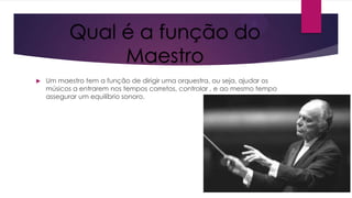 Qual é a função do
Maestro


Um maestro tem a função de dirigir uma orquestra, ou seja, ajudar os
músicos a entrarem nos tempos corretos, controlar , e ao mesmo tempo
assegurar um equilíbrio sonoro.

 
