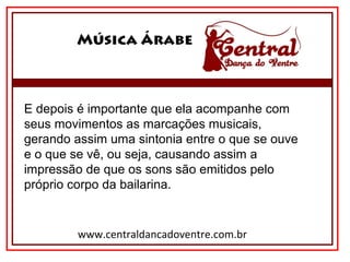 Música Árabe
www.centraldancadoventre.com.br
E depois é importante que ela acompanhe com
seus movimentos as marcações musicais,
gerando assim uma sintonia entre o que se ouve
e o que se vê, ou seja, causando assim a
impressão de que os sons são emitidos pelo
próprio corpo da bailarina.
 