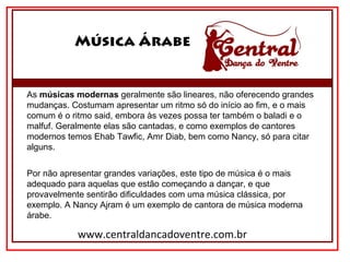 Música Árabe
www.centraldancadoventre.com.br
As músicas modernas geralmente são lineares, não oferecendo grandes 
mudanças. Costumam apresentar um ritmo só do início ao fim, e o mais 
comum é o ritmo said, embora às vezes possa ter também o baladi e o 
malfuf. Geralmente elas são cantadas, e como exemplos de cantores 
modernos temos Ehab Tawfic, Amr Diab, bem como Nancy, só para citar 
alguns.
Por não apresentar grandes variações, este tipo de música é o mais 
adequado para aquelas que estão começando a dançar, e que 
provavelmente sentirão dificuldades com uma música clássica, por 
exemplo. A Nancy Ajram é um exemplo de cantora de música moderna 
árabe.
 