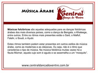 Música Árabe
www.centraldancadoventre.com.br
Músicas folclóricas são aquelas adequadas para as danças folclóricas 
árabes dos mais diversos países, como a dança da Bengala, o Khaleege, 
entre outros. Entre os ritmos mais presentes estão o Said, o Malfuf, 
Falahi, o Soudi, o Ayubi.
Estes ritmos também podem estar presentes em outros estilos de música 
árabe, como as modernas e as clássicas. Ou seja, não é o ritmo que 
caracteriza o tipo de música. Na música folclórica muitas vezes há a 
flauta Mizmar, aquela cujo som é agudo e se assemelha a um “mosquito”.
 