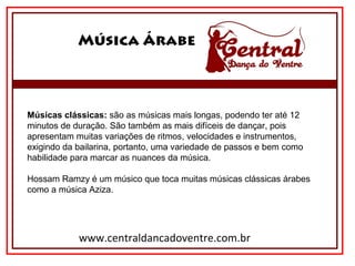 Música Árabe
www.centraldancadoventre.com.br
Músicas clássicas: são as músicas mais longas, podendo ter até 12 
minutos de duração. São também as mais difíceis de dançar, pois 
apresentam muitas variações de ritmos, velocidades e instrumentos, 
exigindo da bailarina, portanto, uma variedade de passos e bem como 
habilidade para marcar as nuances da música.
Hossam Ramzy é um músico que toca muitas músicas clássicas árabes 
como a música Aziza.
 