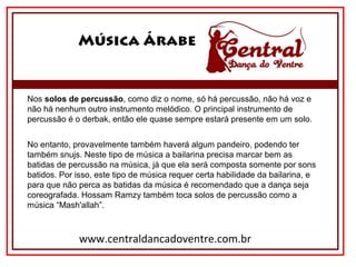 Música Árabe
www.centraldancadoventre.com.br
Nos solos de percussão, como diz o nome, só há percussão, não há voz e 
não há nenhum outro instrumento melódico. O principal instrumento de 
percussão é o derbak, então ele quase sempre estará presente em um solo.
No entanto, provavelmente também haverá algum pandeiro, podendo ter 
também snujs. Neste tipo de música a bailarina precisa marcar bem as 
batidas de percussão na música, já que ela será composta somente por sons 
batidos. Por isso, este tipo de música requer certa habilidade da bailarina, e 
para que não perca as batidas da música é recomendado que a dança seja 
coreografada. Hossam Ramzy também toca solos de percussão como a 
música “Mash'allah”.
 