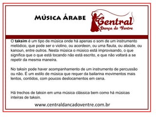 Música Árabe
www.centraldancadoventre.com.br
O taksim é um tipo de música onde há apenas o som de um instrumento 
melódico, que pode ser o violino, ou acordeon, ou uma flauta, ou alaúde, ou 
kanoun, entre outros. Nesta música o músico está improvisando, o que 
significa que o que está tocando não está escrito, e que não voltará a se 
repetir da mesma maneira.
No taksin pode haver acompanhamento de um instrumento de percussão 
ou não. É um estilo de música que requer da bailarina movimentos mais 
lentos, contidos, com poucos deslocamentos em cena.
Há trechos de taksin em uma música clássica bem como há músicas 
inteiras de taksin.
 