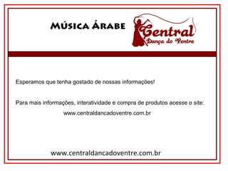 Música Árabe
www.centraldancadoventre.com.br
Esperamos que tenha gostado de nossas informações!
Para mais informações, interatividade e compra de produtos acesse o site:
                              www.centraldancadoventre.com.br
 