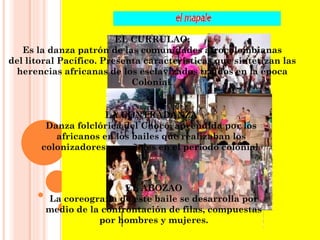 EL CURRULAO: Es la danza patrón de las comunidades afrocolombianas del litoral Pacífico. Presenta características que sintetizan las herencias africanas de los esclavizados traídos en la época Colonial . LA CONTRADANZA Danza folclórica del Chocó, aprendida por los africanos en los bailes que realizaban los colonizadores  españoles en el periodo colonial . EL ABOZAO La coreografía de este baile se desarrolla por medio de la confrontación de filas, compuestas por hombres y mujeres. 