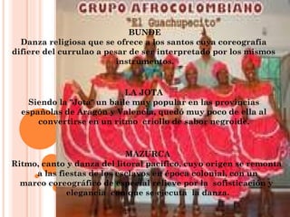 BUNDE Danza religiosa que se ofrece a los santos cuya coreografía  difiere del currulao a pesar de ser interpretado por los mismos  instrumentos. LA JOTA Siendo la "Jota" un baile muy popular en las provincias españolas de Aragón y Valencia, quedó muy poco de ella al convertirse en un ritmo  criollo de sabor negroide. MAZURCA Ritmo, canto y danza del litoral pacífico, cuyo origen se remonta  a las fiestas de los esclavos en época colonial, con un marco coreográfico de especial relieve por la  sofisticación y  elegancia  con que se ejecuta  la danza. 