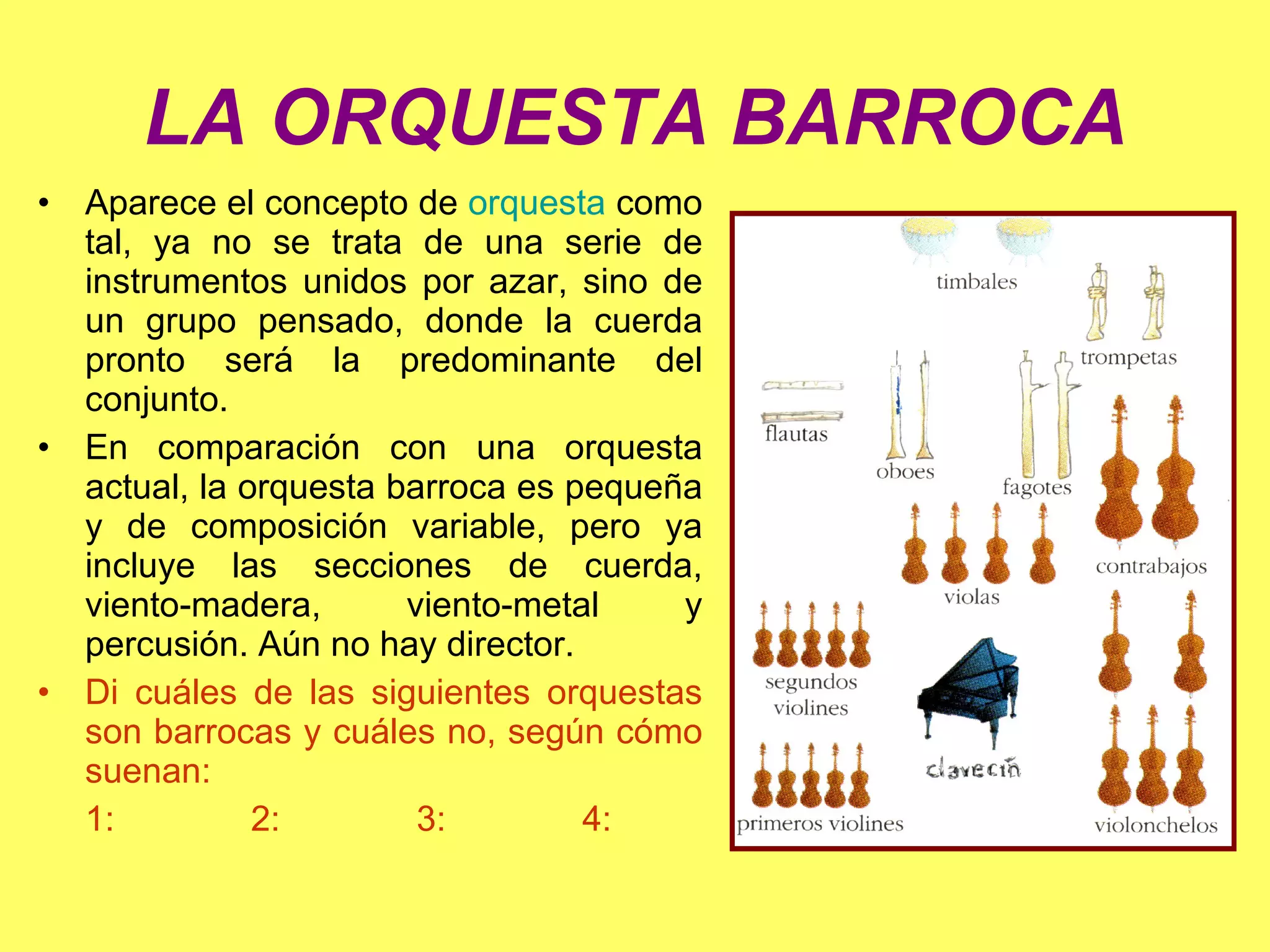 LA ORQUESTA BARROCA Aparece el concepto de  orquesta  como tal, ya no se trata de una serie de instrumentos unidos por azar, sino de un grupo pensado, donde la cuerda pronto será la predominante del conjunto. En comparación con una orquesta actual, la orquesta barroca es pequeña y de composición variable, pero ya incluye las secciones de cuerda, viento-madera, viento-metal y percusión. Aún no hay director. Di cuáles de las siguientes orquestas son barrocas y cuáles no, según cómo suenan: 1:  2:  3:  4: 